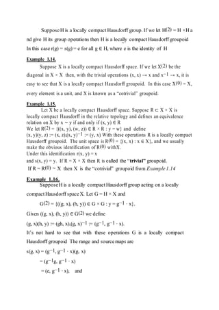 =
SupposeH is a locally compact Hausdorﬀ group. If we let H(2) = H ×H a
nd give H its group operations then H is a locally compactHausdorﬀ groupoid
In this case r(g) = s(g) = e for all g ∈ H, where e is the identity of H
Example 1.14.
Suppose X is a locally compact Hausdorﬀ space. If we let X(2) be the
diagonal in X × X then, with the trivial operations (x, x) → x and x−1 → x, it is
easy to see that X is a locally compact Hausdorﬀ groupoid. In this case X(0) = X,
every element is a unit, and X is known as a “cotrivial” groupoid.
Example 1.15.
Let X be a locally compact Hausdorﬀ space. Suppose R ⊂ X × X is
locally compact Hausdorﬀ in the relative topology and deﬁnes an equivalence
relation on X by x ∼ y if and only if (x, y) ∈ R
We let R(2) = {((x, y), (w, z)) ∈ R × R : y = w} and deﬁne
(x, y)(y, z) := (x, z),(x, y)−1 := (y, x) With these operations R is a locally compact
Hausdorﬀ groupoid. The unit space is R(0) = {(x, x) : x ∈ X}, and we usually
make the obvious identiﬁcation of R(0) withX.
Under this identiﬁcation r(x, y) = x
and s(x, y) = y. If R = X × X then R is called the “trivial” groupoid.
If R = R(0) ∼ X then X is the “cotrivial” groupoid from Example1.14
Example 1.16.
SupposeH is a locally compact Hausdorﬀ group acting on a locally
compactHausdorﬀ spaceX. Let G = H × X and
G(2) = {((g, x), (h, y)) ∈ G × G : y = g−1 · x}.
Given ((g, x), (h, y)) ∈ G(2) we deﬁne
(g, x)(h, y) := (gh, x),(g, x)−1 := (g−1, g−1 · x).
It’s not hard to see that with these operations G is a locally compact
Hausdorﬀ groupoid The range and sourcemaps are
s(g, x) = (g−1, g−1 · x)(g, x)
= (g−1g, g−1 · x)
= (e, g−1 · x), and
 