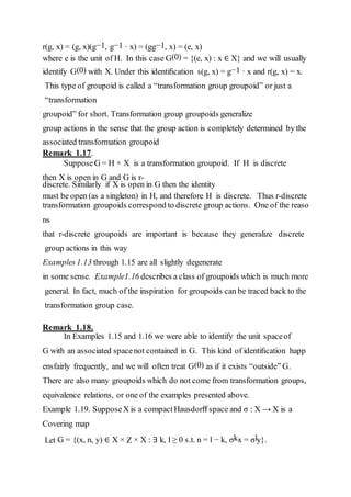 r(g, x) = (g, x)(g−1, g−1 · x) = (gg−1, x) = (e, x)
where e is the unit of H. In this case G(0) = {(e, x) : x ∈ X} and we will usually
identify G(0) with X. Under this identiﬁcation s(g, x) = g−1 · x and r(g, x) = x.
This type of groupoid is called a “transformation group groupoid” or just a
“transformation
groupoid” for short. Transformation group groupoids generalize
group actions in the sense that the group action is completely determined by the
associated transformation groupoid
Remark 1.17.
SupposeG = H × X is a transformation groupoid. If H is discrete
then X is open in G and G is r-
discrete. Similarly if X is open in G then the identity
must be open (as a singleton) in H, and therefore H is discrete. Thus r-discrete
transformation groupoids correspond to discrete group actions. One of the reaso
ns
that r-discrete groupoids are important is because they generalize discrete
group actions in this way
Examples1.13 through 1.15 are all slightly degenerate
in some sense. Example1.16 describes a class of groupoids which is much more
general. In fact, much of the inspiration for groupoids can be traced back to the
transformation group case.
Remark 1.18.
In Examples 1.15 and 1.16 we were able to identify the unit spaceof
G with an associated spacenot contained in G. This kind of identiﬁcation happ
ensfairly frequently, and we will often treat G(0) as if it exists “outside” G.
There are also many groupoids which do not come from transformation groups,
equivalence relations, or one of the examples presented above.
Example 1.19. SupposeX is a compact Hausdorﬀ space and σ : X → X is a
Covering map
Let G = {(x, n, y) ∈ X × Z × X : ∃ k, l ≥ 0 s.t. n = l − k, σkx = σly}.
 