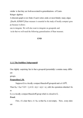 similar is that they are bothassociated to generalizations of Cuntz-
Krieger algebras
A directed graph is row ﬁnite if each vertex emits at most ﬁnitely many edges
.[Dea96, KPRR97].Haar measure is essential to the study of locally compact grou
ps because it allows
one to integrate. We will also want to integrate on groupoids and
to do that we will need the following generalization of Haar measure.
END
1.1.1 The Stabilizer Subgroupoid
One slightly surprising fact is that a groupoid (potentially) contains many diﬀer
ent
groups.
Proposition1.30.
SupposeG is a locally compact Hausdorﬀ groupoid and u ∈ G(0).
Then Su = Gu ∩ Gu = {γ ∈ G : r(γ) = s(γ) = u}, with the operations inherited fro
m
G, is a locally compactHausdorﬀ group which is closed in G.
Proof.
First, it’s clear that u ∈ Su so that Su is not empty. Now, every elem
ent
 