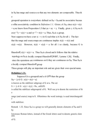 in Su has range and sourceu so that any two elements are composable. Thus th
e
groupoid operation is everywhere deﬁned on Su × Su and its associative becaus
e ofthe associativity condition in Deﬁnition 1.1. Given γ ∈ Su, since s(γ) = r(γ)
= u,we know from Proposition 1.5 that γu = uγ = γ. Finally, given γ ∈ Su we h
aveγ−1γ = s(γ) = u and γγ−1 = r(γ) = u. Thus, Su is a group.
Next supposewe have a net γi → γ in G such that γi ∈ Su for all i. The fact
that the range and sourcemaps are continuous implies r(γi) → r(γ) and
s(γi) →s(γ). However, r(γi) = s(γi) = u for all i so clearly, because G is
Hausdorﬀ, r(γ) = s(γ) = u. Thus Su is closed and it follows that the relative
topology on Su is locally compactHausdorﬀ [Wil07, Lemma 1.26]. Finally,
since the operations are continuous on G they are continuous on Su. Thus Su is
a locally compact Hausdorﬀ group
These groups will play an important role and are given their own special name.
Deﬁnition 1.31.
SupposeG is a groupoid and u ∈ G(0) then the group
Su = {γ ∈ G : s(γ) = r(γ) = u}
is known as the stabilizer subgroup of G at u. The set
S := {γ ∈ G : s(γ) = r(γ)} =Su , u∈G(0)
is called the stabilizer subgroupoid of G. Well use p to denote the restriction of th
e
range (and source) map to S. Oftentimes the word isotropy is used interchangeabl
y
with stabilizer.
Remark 1.32. Since Su is a group we will generally denote elements of Su and S
by
lowercase Roman letters, instead of the Greek letters used to denote generic elem
ents
of G.
 