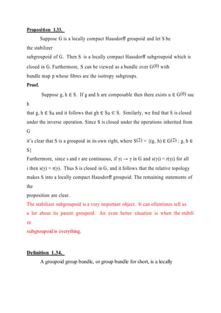 Proposition 1.33.
Suppose G is a locally compact Hausdorﬀ groupoid and let S be
the stabilizer
subgroupoid of G. Then S is a locally compact Hausdorﬀ subgroupoid which is
closed in G. Furthermore, S can be viewed as a bundle over G(0) with
bundle map p whose ﬁbres are the isotropy subgroups.
Proof.
Suppose g, h ∈ S. If g and h are composable then there exists u ∈ G(0) suc
h
that g, h ∈ Su and it follows that gh ∈ Su ⊂ S. Similarly, we ﬁnd that S is closed
under the inverse operation. Since S is closed under the operations inherited from
G
it’s clear that S is a groupoid in its own right, where S(2) = {(g, h) ∈ G(2) : g, h ∈
S}
Furthermore, since s and r are continuous, if γi → γ in G and s(γi) = r(γi) for all
i then s(γ) = r(γ). Thus S is closed in G, and it follows that the relative topology
makes S into a locally compact Hausdorﬀ groupoid. The remaining statements of
the
proposition are clear.
The stabilizer subgroupoid is a very important object. It can oftentimes tell us
a lot about its parent groupoid. An even better situation is when the stabili
ze
subgroupoid is everything.
Deﬁnition 1.34.
A groupoid group bundle, or group bundle for short, is a locally
 