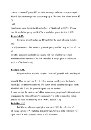 compactHausdorﬀ groupoid S such that the range and source maps are equal.
Wewill denote the range (and source)map by p. We view S as a bundle over S(
0)
with
bundle map p and denote the ﬁbres by Su = p−1(u) for all u ∈ S(0). We say
that Sis an abelian group bundle if Su is an abelian group for all u ∈ S(0).
Remark 1.35.
Groupoid group bundles are diﬀerent than the kinds of group bundles
one
usually encounters. For instance, groupoid group bundles carry no kind of loc
al
triviality condition and the ﬁbres can and will vary over the basespace.
Furthermore,the injection of the unit spaceinto S always gives a continuous
section of the bundle map
Example 1.36.
Supposewe have a locally compactHausdorﬀ group H and a topological
spaceX. Then we can view S = X × H as a group bundle where the bundle
map is just the projection onto the ﬁrst factor. In this case the unit spacecan be
identiﬁed with X and the groupoid operations are obvious.
It turns out that the existence of a Haar system on a group bundle S is equivalent
to requiring the ﬁbres of S vary “continuously.” In order to make this notion
precise we recall the following from [Wil07, Section H.1].
Deﬁnition 1.37.
Let X be an arbitrary topological spaceand C(X) the collection of
all closed subsets of X (including the empty set). Given a ﬁnite collection F of
open sets of X and a compactsubsetK of X we deﬁne
 