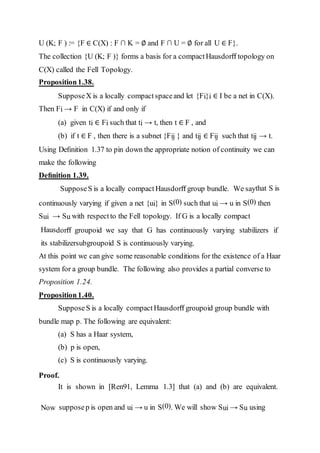 U (K; F ) := {F ∈ C(X) : F ∩ K = ∅ and F ∩ U = ∅ for all U ∈ F}.
The collection {U (K; F )} forms a basis for a compactHausdorﬀ topology on
C(X) called the Fell Topology.
Proposition1.38.
SupposeX is a locally compact spaceand let {Fi}i ∈ I be a net in C(X).
Then Fi → F in C(X) if and only if
(a) given ti ∈ Fi such that ti → t, then t ∈ F , and
(b) if t ∈ F , then there is a subnet {Fij } and tij ∈ Fij such that tij → t.
Using Deﬁnition 1.37 to pin down the appropriate notion of continuity we can
make the following
Deﬁnition 1.39.
SupposeS is a locally compact Hausdorﬀ group bundle. We saythat S is
continuously varying if given a net {ui} in S(0) such that ui → u in S(0) then
Sui → Su with respectto the Fell topology. If G is a locally compact
Hausdorﬀ groupoid we say that G has continuously varying stabilizers if
its stabilizersubgroupoid S is continuously varying.
At this point we can give some reasonable conditions for the existence of a Haar
system for a group bundle. The following also provides a partial converse to
Proposition 1.24.
Proposition1.40.
SupposeS is a locally compact Hausdorﬀ groupoid group bundle with
bundle map p. The following are equivalent:
(a) S has a Haar system,
(b) p is open,
(c) S is continuously varying.
Proof.
It is shown in [Ren91, Lemma 1.3] that (a) and (b) are equivalent.
Now supposep is open and ui → u in S(0). We will show Sui → Su using
 