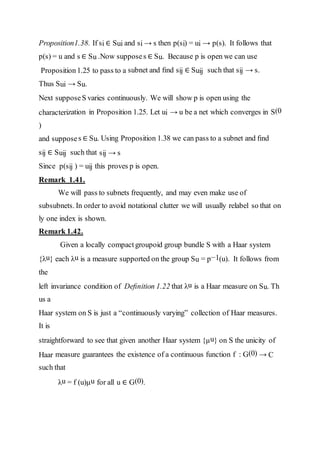 Proposition1.38. If si ∈ Sui and si → s then p(si) = ui → p(s). It follows that
p(s) = u and s ∈ Su .Now supposes ∈ Su. Because p is open we can use
Proposition1.25 to pass to a subnet and ﬁnd sij ∈ Suij such that sij → s.
Thus Sui → Su.
Next supposeS varies continuously. We will show p is open using the
characterization in Proposition 1.25. Let ui → u be a net which converges in S(0
)
and supposes ∈ Su. Using Proposition 1.38 we can pass to a subnet and ﬁnd
sij ∈ Suij such that sij → s
Since p(sij ) = uij this proves p is open.
Remark 1.41.
We will pass to subnets frequently, and may even make use of
subsubnets. In order to avoid notational clutter we will usually relabel so that on
ly one index is shown.
Remark 1.42.
Given a locally compact groupoid group bundle S with a Haar system
{λu} each λu is a measure supported on the group Su = p−1(u). It follows from
the
left invariance condition of Deﬁnition 1.22 that λu is a Haar measure on Su. Th
us a
Haar system on S is just a “continuously varying” collection of Haar measures.
It is
straightforward to see that given another Haar system {µu} on S the unicity of
Haar measure guarantees the existence of a continuous function f : G(0) → C
such that
λu = f (u)µu for all u ∈ G(0).
 