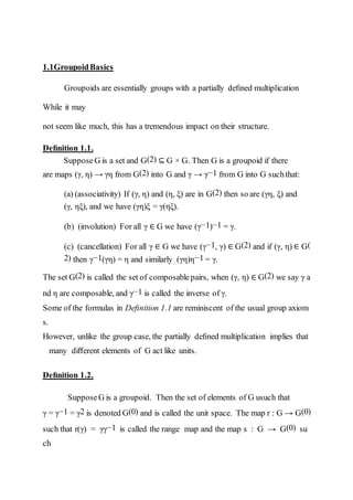 1.1GroupoidBasics
Groupoids are essentially groups with a partially deﬁned multiplication
While it may
not seem like much, this has a tremendous impact on their structure.
Deﬁnition 1.1.
SupposeG is a set and G(2) ⊆ G × G. Then G is a groupoid if there
are maps (γ, η) → γη from G(2) into G and γ → γ−1 from G into G suchthat:
(a) (associativity) If (γ, η) and (η, ξ) are in G(2) then so are (γη, ξ) and
(γ, ηξ), and we have (γη)ξ = γ(ηξ).
(b) (involution) For all γ ∈ G we have (γ−1)−1 = γ.
(c) (cancellation) For all γ ∈ G we have (γ−1, γ) ∈ G(2) and if (γ, η) ∈ G(
2) then γ−1(γη) = η and similarly (γη)η−1 = γ.
The set G(2) is called the set of composablepairs, when (γ, η) ∈ G(2) we say γ a
nd η are composable, and γ−1 is called the inverse of γ.
Some of the formulas in Deﬁnition 1.1 are reminiscent of the usual group axiom
s.
However, unlike the group case, the partially deﬁned multiplication implies that
many diﬀerent elements of G act like units.
Deﬁnition 1.2.
SupposeG is a groupoid. Then the set of elements of G usuch that
γ = γ−1 = γ2 is denoted G(0) and is called the unit space. The map r : G → G(0)
such that r(γ) = γγ−1 is called the range map and the map s : G → G(0) su
ch
 