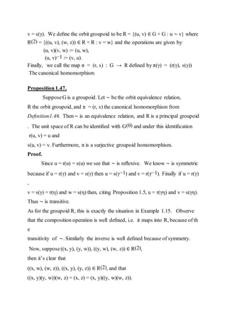 v = s(γ). We deﬁne the orbit groupoid to be R = {(u, v) ∈ G × G : u ∼ v} where
R(2) = {((u, v), (w, z)) ∈ R × R : v = w} and the operations are given by
(u, v)(v, w) := (u, w),
(u, v)−1 := (v, u).
Finally, we call the map π = (r, s) : G → R deﬁned by π(γ) = (r(γ), s(γ))
The canonical homomorphism
Proposition1.47.
SupposeG is a groupoid. Let ∼ be the orbit equivalence relation,
R the orbit groupoid, and π = (r, s) the canonical homomorphism from
Deﬁnition1.46. Then∼ is an equivalence relation, and R is a principal groupoid
. The unit space of R can be identiﬁed with G(0) and under this identiﬁcation
r(u, v) = u and
s(u, v) = v. Furthermore, π is a surjective groupoid homomorphism.
Proof.
Since u = r(u) = s(u) we see that ∼ is reﬂexive. We know ∼ is symmetric
because if u = r(γ) and v = s(γ) then u = s(γ−1) and v = r(γ−1). Finally if u = r(γ)
,
v = s(γ) = r(η) and w = s(η) then, citing Proposition 1.5, u = r(γη) and v = s(γη).
Thus ∼ is transitive.
As for the groupoid R, this is exactly the situation in Example 1.15. Observe
that the composition operation is well deﬁned, i.e. it maps into R, because of th
e
transitivity of ∼. Similarly the inverse is well deﬁned because of symmetry.
Now, suppose((x, y), (y, w)), ((y, w), (w, z)) ∈ R(2),
then it’s clear that
((x, w), (w, z)), ((x, y), (y, z)) ∈ R(2), and that
((x, y)(y, w))(w, z) = (x, z) = (x, y)((y, w)(w, z)).
 