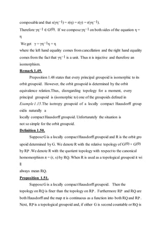 composableand that s(γη−1) = r(η) = r(γ) = r(γη−1).
Therefore γη−1 ∈ G(0). If we composeγη−1 on both sides of the equation η =
η
We get γ = γη−1η = η
where the left hand equality comes from cancellation and the right hand equality
comes from the fact that γη−1 is a unit. Thus π is injective and therefore an
isomorphism.
Remark 1.49.
Proposition 1.48 states that every principal groupoid is isomorphic to its
orbit groupoid. However, the orbit groupoid is determined by the orbit
equivalence relation.Thus, disregarding topology for a moment, every
principal groupoid is (isomorphic to) one of the groupoids deﬁned in
Example1.15.The isotropy groupoid of a locally compact Hausdorﬀ group
oidis naturally a
locally compactHausdorﬀ groupoid. Unfortunately the situation is
not so simple for the orbit groupoid.
Deﬁnition 1.50.
SupposeG is a locally compact Hausdorﬀ groupoid and R is the orbit gro
upoid determined by G. We denote R with the relative topology of G(0) × G(0)
by RP .We denote R with the quotient topology with respectto the canonical
homomorphism π = (r, s) by RQ. When R is used as a topological groupoid it wi
ll
always mean RQ.
Proposition 1.51.
SupposeG is a locally compact Hausdorﬀ groupoid. Then the
topology on RQ is ﬁner than the topology on RP . Furthermore RP and RQ are
both Hausdorﬀ and the map π is continuous as a function into both RQ and RP .
Next, RP is a topological groupoid and, if either G is second countable or RQ is
 