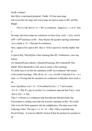 locally compact,
then RQ is a topological groupoid. Finally, if G has open range
and sourcethen the range and source maps are open as maps on RP and RQ.
Proof.
First we will show π : G → RP is continuous. Supposeγi → γ ∈ G. Sinc
e
the range and source maps are continuous we have (r(γi), s(γi)) → (r(γ), s(γ)) in
G(0) × G(0) and hence in RP . Since RQ has the quotient topology determined
by π, clearly π : G → RQ must be continuous.
Next, supposeO is open in RP , then π−1(O) is open in G, but this implies that
O
is open in RQ. Thus RQ has a ﬁner topology than RP . Furthermore, since any
Subset
of a Hausdorﬀ space inherits a Hausdorﬀ topology, RP is Hausdorﬀ. This
implies RQ is Hausdorﬀ as well, since it carries a ﬁner topology.
It’s pretty easy to see that the operations on RP are continuous with respect
to the product topology. After all (ui, vi) → (u, v) in RP if and only if ui → u a
ndui → u. Proving that the operations are continuous on RQ takes more work, a
nd
more hypotheses. Let I : G → G be deﬁned by I(γ) = γ−1 and consider
π◦I : G → RQ. It’s easy to see that I is a continuous map and that if π(γ) = π(η)
then π ◦I(γ) = π ◦I(η).
Thus I ◦ π factors to a continuous map from RQ into RQ and clearly this
Factorization is nothing more than the inversion operation on RQ. We would
Like to use the Same argument with the multiplication The main issue is the
Following Claim. The map π × π : G × G → RQ × RQ is a quotient map.
Proofof Claim. It is known [Mic68, Section 8] that the product of a quotient m
ap
 