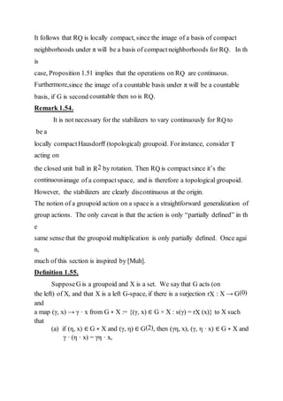 It follows that RQ is locally compact, since the image of a basis of compact
neighborhoods under π will be a basis of compactneighborhoods for RQ. In th
is
case, Proposition 1.51 implies that the operations on RQ are continuous.
Furthermore,since the image of a countable basis under π will be a countable
basis, if G is second countable then so is RQ.
Remark 1.54.
It is not necessary for the stabilizers to vary continuously for RQ to
be a
locally compactHausdorﬀ (topological) groupoid. Forinstance, consider T
acting on
the closed unit ball in R2 by rotation. Then RQ is compactsince it’s the
continuousimage of a compact space, and is therefore a topological groupoid.
However, the stabilizers are clearly discontinuous at the origin.
The notion of a groupoid action on a spaceis a straightforward generalization of
group actions. The only caveat is that the action is only “partially deﬁned” in th
e
same sense that the groupoid multiplication is only partially deﬁned. Once agai
n,
much of this section is inspired by [Muh].
Deﬁnition 1.55.
SupposeG is a groupoid and X is a set. We say that G acts (on
the left) of X, and that X is a left G-space, if there is a surjection rX : X → G(0)
and
a map (γ, x) → γ · x from G ∗ X := {(γ, x) ∈ G × X : s(γ) = rX (x)} to X such
that
(a) if (η, x) ∈ G ∗ X and (γ, η) ∈ G(2), then (γη, x), (γ, η · x) ∈ G ∗ X and
γ · (η · x) = γη · x,
 