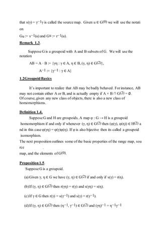 that s(γ) = γ−1γ is called the source map. Given u ∈ G(0) we will use the notati
on
Gu := s−1(u) and Gu := r−1(u).
Remark 1.3.
SupposeG is a groupoid with A and B subsets of G. We will use the
notation
AB = A · B := {γη : γ ∈ A, η ∈ B, (γ, η) ∈ G(2)},
A−1 := {γ−1 : γ ∈ A}
1.2GroupoidBasics
It’s important to realize that AB may be badly behaved. Forinstance, AB
may not contain either A or B, and is actually empty if A × B ∩ G(2) = ∅.
Of course, given any new class of objects, there is also a new class of
homomorphisms.
Deﬁnition 1.4.
SupposeG and H are groupoids. A map φ : G → H is a groupoid
homomorphism if and only if whenever (γ, η) ∈ G(2) then (φ(γ), φ(η)) ∈ H(2) a
nd in this case φ(γη) = φ(γ)φ(η). If φ is also bijective then its called a groupoid
isomorphism.
The next proposition outlines some of the basic properties of the range map, sou
rce
map, and the elements of G(0).
Proposition1.5.
SupposeG is a groupoid.
(a) Given γ, η ∈ G we have (γ, η) ∈ G(2) if and only if s(γ) = r(η).
(b)If (γ, η) ∈ G(2) then r(γη) = r(γ) and s(γη) = s(η).
(c)If γ ∈ G then r(γ) = s(γ−1) and s(γ) = r(γ−1).
(d)If (γ, η) ∈ G(2) then (η−1, γ−1) ∈ G(2) and (γη)−1 = η−1γ−1
 