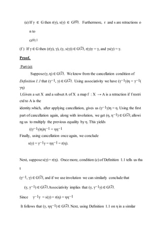 (e) If γ ∈ G then r(γ), s(γ) ∈ G(0). Furthermore, r and s are retractions o
n to
G(0).1
(f ) If γ ∈ G then (r(γ), γ), (γ, s(γ)) ∈ G(2), r(γ)γ = γ, and γs(γ) = γ.
Proof.
Part (a):
Suppose(γ, η) ∈ G(2). We know from the cancellation condition of
Deﬁnition 1.1 that (γ−1, γ) ∈ G(2). Using associativity we have (γ−1γ)η = γ−1(
γη)
1,Given a set X and a subsetA of X a map f : X → A is a retraction if f restri
ctd to A is the
identity.which, after applying cancellation, gives us (γ−1γ)η = η. Using the ﬁrst
part of cancellation again, along with involution, we get (η, η−1) ∈ G(2), allowi
ng us to multiply the previous equality by η. This yields
((γ−1γ)η)η−1 = ηη−1
Finally, using cancellation once again, we conclude
s(γ) = γ−1γ = ηη−1 = r(η).
Next, supposes(γ)= r(η). Once more, condition (c) of Deﬁnition 1.1 tells us tha
t
(γ−1, γ) ∈ G(2), and if we use involution we can similarly conclude that
(γ, γ−1) ∈ G(2).Associativity implies that (γ, γ−1γ) ∈ G(2).
Since γ−1γ = s(γ) = r(η) = ηη−1
It follows that (γ, ηη−1) ∈ G(2). Next, using Deﬁnition 1.1 on η in a similar
 