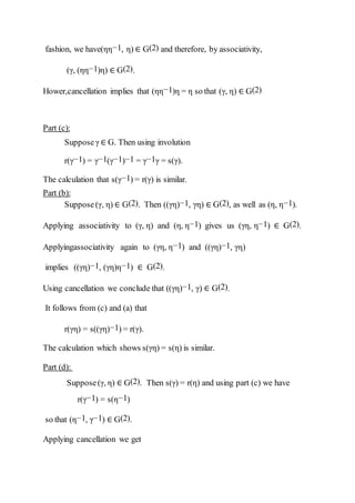 fashion, we have(ηη−1, η) ∈ G(2) and therefore, by associativity,
(γ, (ηη−1)η) ∈ G(2).
Hower,cancellation implies that (ηη−1)η = η so that (γ, η) ∈ G(2)
Part (c):
Supposeγ ∈ G. Then using involution
r(γ−1) = γ−1(γ−1)−1 = γ−1γ = s(γ).
The calculation that s(γ−1) = r(γ) is similar.
Part (b):
Suppose(γ, η) ∈ G(2). Then ((γη)−1, γη) ∈ G(2), as well as (η, η−1).
Applying associativity to (γ, η) and (η, η−1) gives us (γη, η−1) ∈ G(2).
Applyingassociativity again to (γη, η−1) and ((γη)−1, γη)
implies ((γη)−1, (γη)η−1) ∈ G(2).
Using cancellation we conclude that ((γη)−1, γ) ∈ G(2).
It follows from (c) and (a) that
r(γη) = s((γη)−1) = r(γ).
The calculation which shows s(γη) = s(η) is similar.
Part (d):
Suppose(γ, η) ∈ G(2). Then s(γ) = r(η) and using part (c) we have
r(γ−1) = s(η−1)
so that (η−1, γ−1) ∈ G(2).
Applying cancellation we get
 