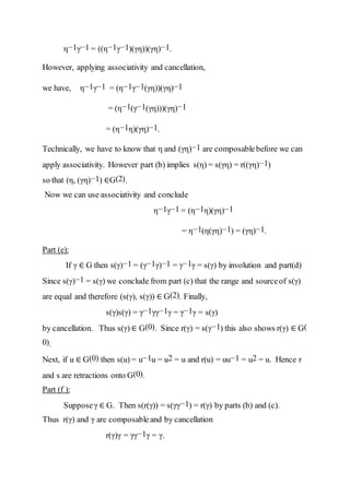 η−1γ−1 = ((η−1γ−1)(γη))(γη)−1.
However, applying associativity and cancellation,
we have, η−1γ−1 = (η−1γ−1(γη))(γη)−1
= (η−1(γ−1(γη)))(γη)−1
= (η−1η)(γη)−1.
Technically, we have to know that η and (γη)−1 are composablebefore we can
apply associativity. However part (b) implies s(η) = s(γη) = r((γη)−1)
so that (η, (γη)−1) ∈G(2).
Now we can use associativity and conclude
η−1γ−1 = (η−1η)(γη)−1
= η−1(η(γη)−1) = (γη)−1.
Part (e):
If γ ∈ G then s(γ)−1 = (γ−1γ)−1 = γ−1γ = s(γ) by involution and part(d)
Since s(γ)−1 = s(γ) we conclude from part (c) that the range and sourceof s(γ)
are equal and therefore (s(γ), s(γ)) ∈ G(2). Finally,
s(γ)s(γ) = γ−1γγ−1γ = γ−1γ = s(γ)
by cancellation. Thus s(γ) ∈ G(0). Since r(γ) = s(γ−1) this also shows r(γ) ∈ G(
0).
Next, if u ∈ G(0) then s(u) = u−1u = u2 = u and r(u) = uu−1 = u2 = u. Hence r
and s are retractions onto G(0).
Part (f ):
Supposeγ ∈ G. Then s(r(γ)) = s(γγ−1) = r(γ) by parts (b) and (c).
Thus r(γ) and γ are composableand by cancellation
r(γ)γ = γγ−1γ = γ.
 
