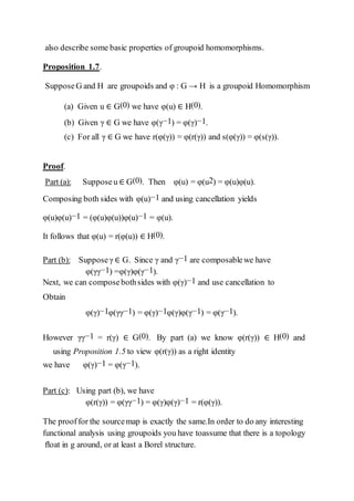 also describe some basic properties of groupoid homomorphisms.
Proposition 1.7.
SupposeG and H are groupoids and φ : G → H is a groupoid Homomorphism
(a) Given u ∈ G(0) we have φ(u) ∈ H(0).
(b) Given γ ∈ G we have φ(γ−1) = φ(γ)−1.
(c) For all γ ∈ G we have r(φ(γ)) = φ(r(γ)) and s(φ(γ)) = φ(s(γ)).
Proof.
Part (a): Supposeu ∈ G(0). Then φ(u) = φ(u2) = φ(u)φ(u).
Composing both sides with φ(u)−1 and using cancellation yields
φ(u)φ(u)−1 = (φ(u)φ(u))φ(u)−1 = φ(u).
It follows that φ(u) = r(φ(u)) ∈ H(0).
Part (b): Supposeγ ∈ G. Since γ and γ−1 are composablewe have
φ(γγ−1) =φ(γ)φ(γ−1).
Next, we can composebothsides with φ(γ)−1 and use cancellation to
Obtain
φ(γ)−1φ(γγ−1) = φ(γ)−1φ(γ)φ(γ−1) = φ(γ−1).
However γγ−1 = r(γ) ∈ G(0). By part (a) we know φ(r(γ)) ∈ H(0) and
using Proposition 1.5 to view φ(r(γ)) as a right identity
we have φ(γ)−1 = φ(γ−1).
Part (c): Using part (b), we have
φ(r(γ)) = φ(γγ−1) = φ(γ)φ(γ)−1 = r(φ(γ)).
The prooffor the sourcemap is exactly the same.In order to do any interesting
functional analysis using groupoids you have toassume that there is a topology
ﬂoat in g around, or at least a Borel structure.
 