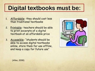 Digital textbooks must be:
1. Affordable- they should cost less
than traditional textbooks
2. Printable- teachers should be able
to print excerpts of a digital
textbook at an affordable price
3. Accessible- “students should be
able to access digital textbooks
online, store them for use offline,
and keep a copy for future use”
(Allen, 2008)
 