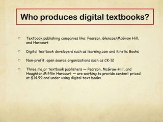Who produces digital textbooks?
Textbook publishing companies like: Pearson, Glencoe/McGraw Hill,
and Harcourt
Digital textbook developers such as learning.com and Kinetic Books
Non-profit, open source organizations such as CK-12
Three major textbook publishers — Pearson, McGraw-Hill, and
Houghton Mifflin Harcourt — are working to provide content priced
at $14.99 and under using digital text books.
 