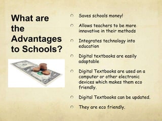 What are
the
Advantages
to Schools?
Saves schools money!
Allows teachers to be more
innovative in their methods
Integrates technology into
education
Digital textbooks are easily
adaptable
Digital Textbooks are used on a
computer or other electronic
devices which makes them eco
friendly.
Digital Textbooks can be updated.
They are eco friendly.
 