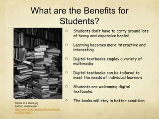 What are the Benefits for
Students?
Students don’t have to carry around lots
of heavy and expensive books!
Learning becomes more interactive and
interesting
Digital textbooks employ a variety of
multimedia
Digital textbooks can be tailored to
meet the needs of individual learners
Students are welcoming digital
textbooks.
The books will stay in better condition.Books in a stack.jpg
Author: austinevan
http://www.flickr.com/photos/austineva
n/1225274637/
 
