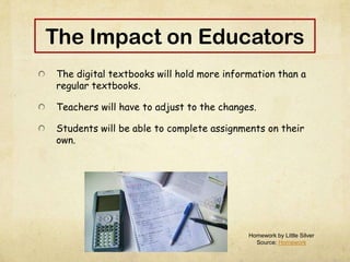 The Impact on Educators
The digital textbooks will hold more information than a
regular textbooks.
Teachers will have to adjust to the changes.
Students will be able to complete assignments on their
own.
Homework by Little Silver
Source: Homework
 