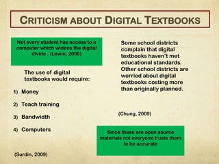The use of digital
textbooks would require:
1) Money
2) Teach training
3) Bandwidth
4) Computers
(Surdin, 2009)
Some school districts
complain that digital
textbooks haven’t met
educational standards.
Other school districts are
worried about digital
textbooks costing more
than originally planned.
(Chung, 2009)
Not every student has access to a
computer which widens the digital
divide . (Lewin, 2009)
Since these are open source
materials not everyone trusts them
to be accurate
CRITICISM ABOUT DIGITAL TEXTBOOKS
 