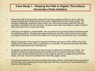 Case Study 1 - Shaping the Path to Digital: The Indiana
University eTexts Initiative
More than half of the students (about 60 percent) preferred eTexts to print, with the
scores ranging from 84 percent to 36 percent, depending on the course. [snip]. The
students especially preferred eTexts when the instructors actively used the text and
provided annotations for the students. Students were also more likely to prefer eTexts if
they had used one in a previous class.
Instructor annotations, sustainability, and cost were the top three reasons students gave
for preferring eTexts. Students also appreciated the fact that eTexts were not as heavy
as regular textbooks and liked the options for adding and sharing their own annotations
... .
About 22 percent of the students reported that they read more of the eTexts than they
would have if they were using a printed text; conversely, 55 percent said they read less
than they would have from a printed text.
In general, students reported very few issues in making the transition to eTexts. Ten
percent of those surveyed retained their preference for printed textbooks; however,
system logs showed that 68 percent of the students printed no pages during the pilot
study, and only 19 percent printed more than fifty pages. [snip].
Faculty participating in the study reported that using eTexts made them think more about
the text they were choosing for their class and how they could use it more effectively to
improve their teaching.
 