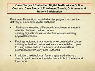 Case Study – 2 Embedded Digital Textbooks in Online
Courses: Case Study of Enrollment Trends, Outcomes and
Student Satisfaction
Brandman University completed a pilot program to combine
delivery of embedded digital textbooks
• Findings showed no difference in enrollment or student
retention between online courses
utilizing digital textbooks and online courses utilizing
physical textbooks.
• Findings indicated that students who completed a course
utilizing embedded online text were more satisfied, open
to using online texts in the future, and showed less
preference towards physical textbooks.
• In addition, textbook cost factors appeared to have a
direct impact on student satisfaction with both the text and
the course.
 