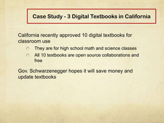 Case Study - 3 Digital Textbooks in California
California recently approved 10 digital textbooks for
classroom use
They are for high school math and science classes
All 10 textbooks are open source collaborations and
free
Gov. Schwarzenegger hopes it will save money and
update textbooks
 