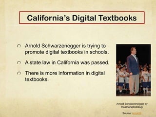 California’s Digital Textbooks
Arnold Schwarzenegger is trying to
promote digital textbooks in schools.
A state law in California was passed.
There is more information in digital
textbooks.
Arnold Schwarzenegger by
Heathersphotobug
Source: ArnoldS
 