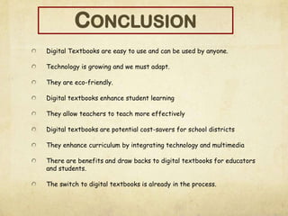 Digital Textbooks are easy to use and can be used by anyone.
Technology is growing and we must adapt.
They are eco-friendly.
Digital textbooks enhance student learning
They allow teachers to teach more effectively
Digital textbooks are potential cost-savers for school districts
They enhance curriculum by integrating technology and multimedia
There are benefits and draw backs to digital textbooks for educators
and students.
The switch to digital textbooks is already in the process.
CONCLUSION
 