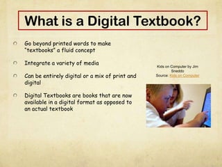 What is a Digital Textbook?
Go beyond printed words to make
“textbooks” a fluid concept
Integrate a variety of media
Can be entirely digital or a mix of print and
digital
Digital Textbooks are books that are now
available in a digital format as opposed to
an actual textbook
Kids on Computer by Jim
Sneddo
Source: Kids on Computer
 