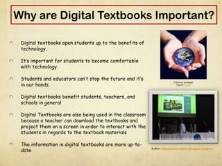 Why are Digital Textbooks Important?
Digital textbooks open students up to the benefits of
technology.
It’s important for students to become comfortable
with technology.
Students and educators can’t stop the future and it’s
in our hands.
Digital textbooks benefit students, teachers, and
schools in general
Digital Textbooks are also being used in the classroom
because a teacher can download the textbooks and
project them on a screen in order to interact with the
students in regards to the textbook materials
The information in digital textbooks are more up-to-
date
Future by ausseigall
Source: Future
Author : History at the Higher Education Academy
 