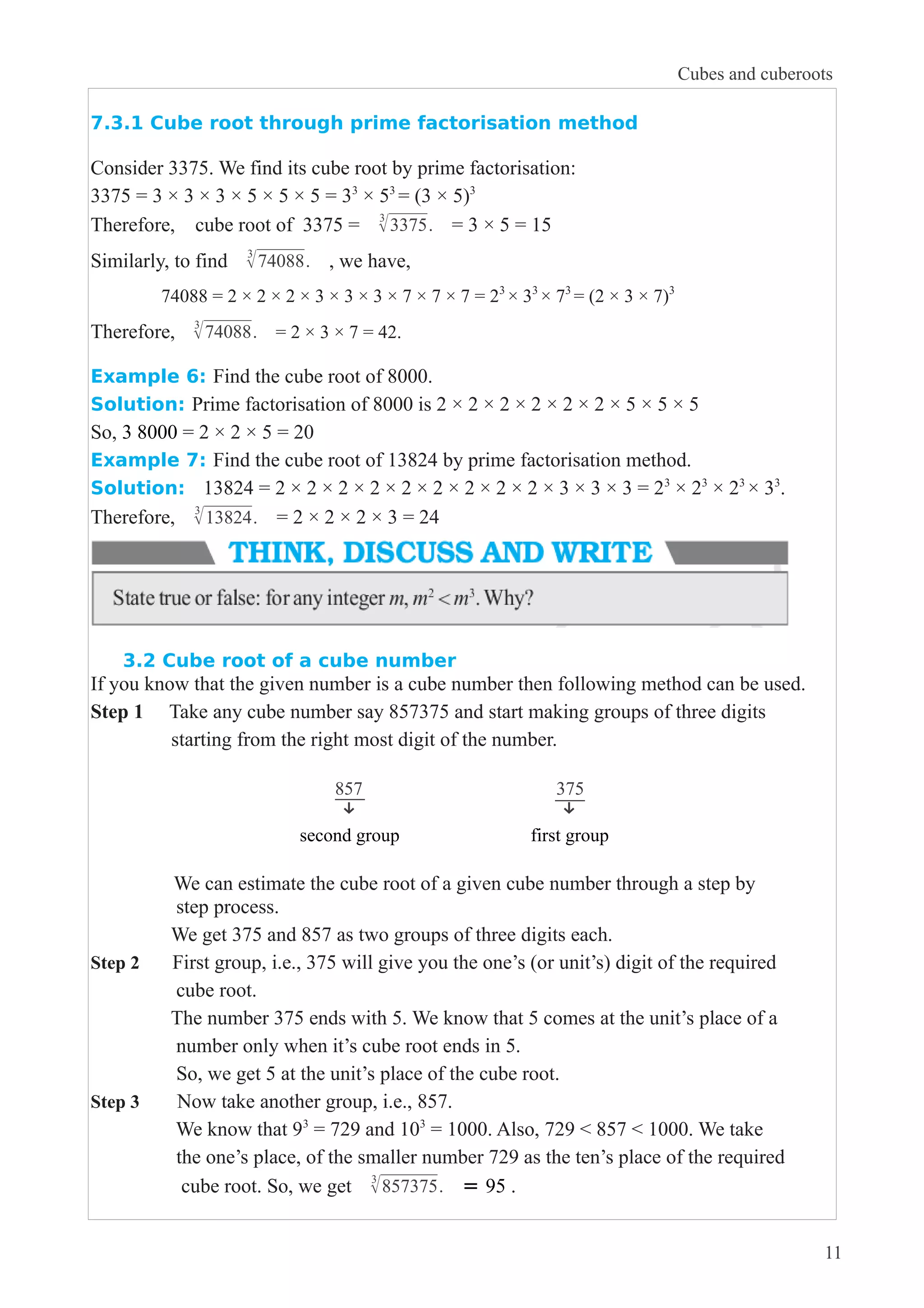 7.3.1 Cube root through prime factorisation method 
Consider 3375. We find its cube root by prime factorisation: 
3375 = 3 × 3 × 3 × 5 × 5 × 5 = 33 × 53 = (3 × 5)3 
Therefore, cube root of 3375 = 3√3375. = 3 × 5 = 15 
Similarly, to find 3√74088. , we have, 
74088 = 2 × 2 × 2 × 3 × 3 × 3 × 7 × 7 × 7 = 23 
× 33 
× 73 
= (2 × 3 × 7)3 
Cubes and cuberoots 
Therefore, 3√74088. = 2 × 3 × 7 = 42. 
Example 6: Find the cube root of 8000. 
Solution: Prime factorisation of 8000 is 2 × 2 × 2 × 2 × 2 × 2 × 5 × 5 × 5 
So, 3 8000 = 2 × 2 × 5 = 20 
Example 7: Find the cube root of 13824 by prime factorisation method. 
Solution: 13824 = 2 × 2 × 2 × 2 × 2 × 2 × 2 × 2 × 2 × 3 × 3 × 3 = 23 × 23 × 23 × 33. 
Therefore, 3√13824. = 2 × 2 × 2 × 3 = 24 
3.2 Cube root of a cube number 
If you know that the given number is a cube number then following method can be used. 
Step 1 Take any cube number say 857375 and start making groups of three digits 
starting from the right most digit of the number. 
857 
↓ 
375 
↓ 
second group first group 
We can estimate the cube root of a given cube number through a step by 
step process. 
We get 375 and 857 as two groups of three digits each. 
Step 2 First group, i.e., 375 will give you the one’s (or unit’s) digit of the required 
cube root. 
The number 375 ends with 5. We know that 5 comes at the unit’s place of a 
number only when it’s cube root ends in 5. 
So, we get 5 at the unit’s place of the cube root. 
Step 3 Now take another group, i.e., 857. 
We know that 93 = 729 and 103 = 1000. Also, 729 < 857 < 1000. We take 
the one’s place, of the smaller number 729 as the ten’s place of the required 
cube root. So, we get 3√857375. = 95 . 
11 
 