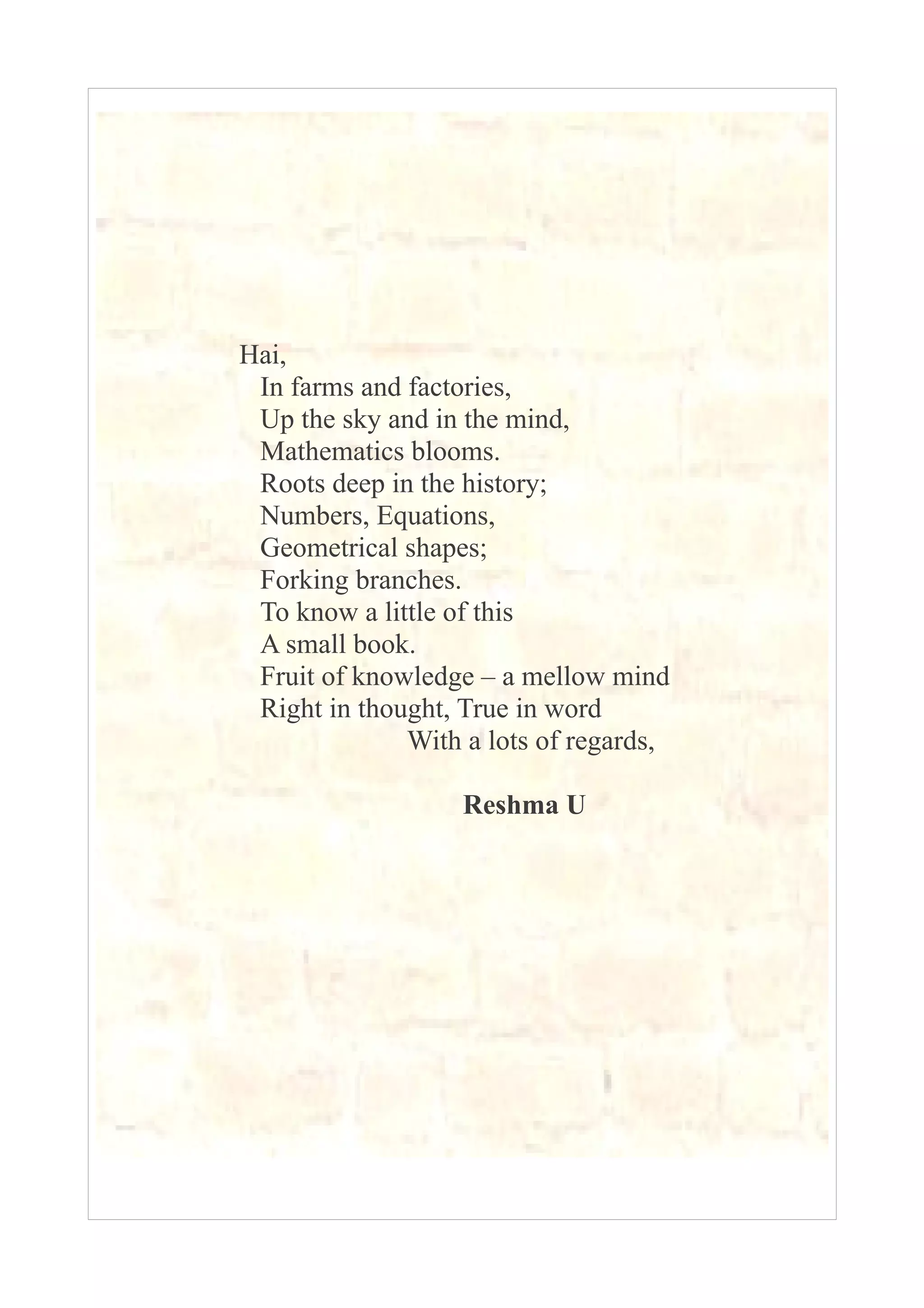 Hai, 
In farms and factories, 
Up the sky and in the mind, 
Mathematics blooms. 
Roots deep in the history; 
Numbers, Equations, 
Geometrical shapes; 
Forking branches. 
To know a little of this 
A small book. 
Fruit of knowledge – a mellow mind 
Right in thought, True in word 
With a lots of regards, 
Reshma U 
 