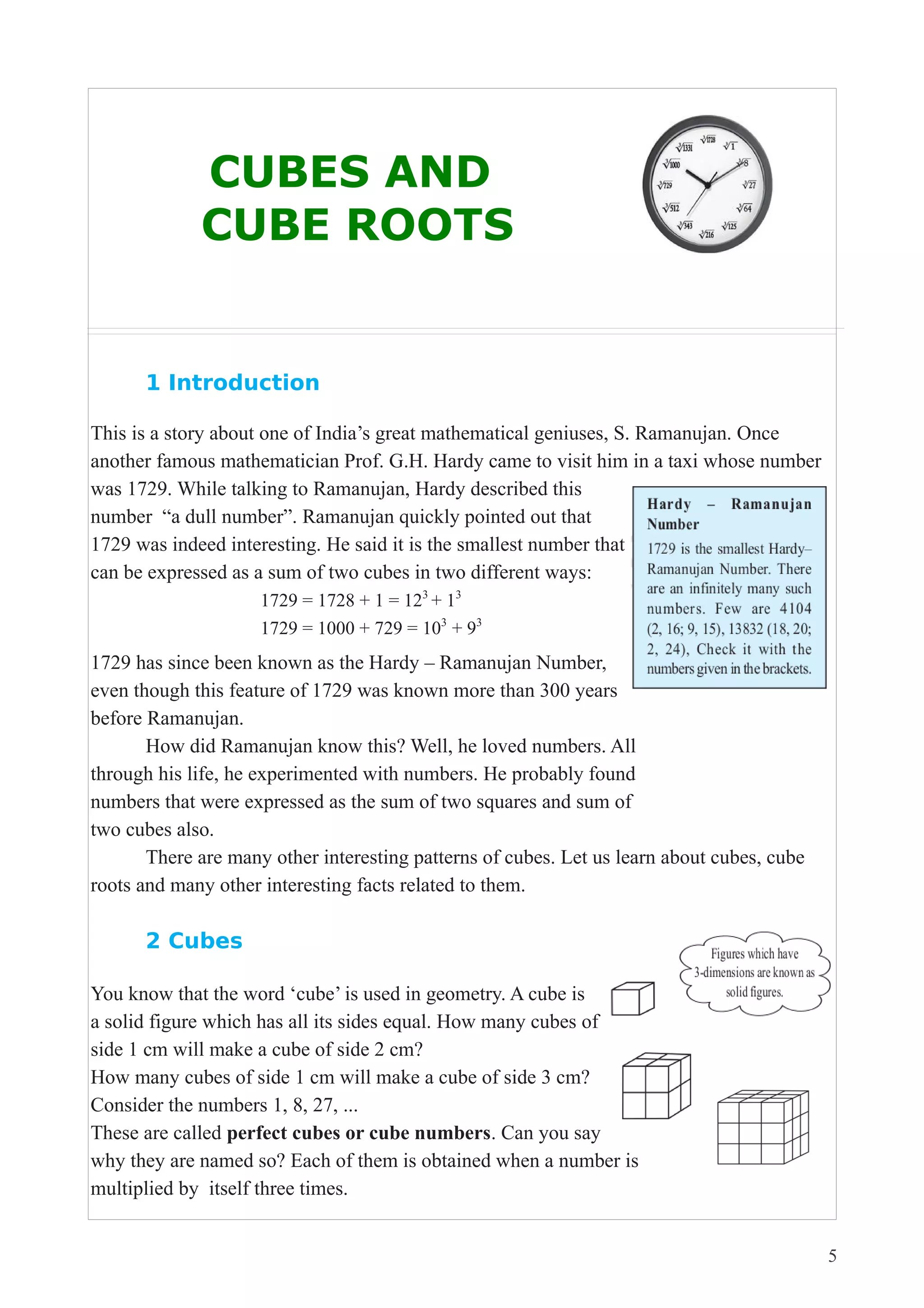 CUBES AND 
CUBE ROOTS 
1 Introduction 
This is a story about one of India’s great mathematical geniuses, S. Ramanujan. Once 
another famous mathematician Prof. G.H. Hardy came to visit him in a taxi whose number 
was 1729. While talking to Ramanujan, Hardy described this 
number “a dull number”. Ramanujan quickly pointed out that 
1729 was indeed interesting. He said it is the smallest number that 
can be expressed as a sum of two cubes in two different ways: 
1729 = 1728 + 1 = 123 + 13 
1729 = 1000 + 729 = 103 + 93 
1729 has since been known as the Hardy – Ramanujan Number, 
even though this feature of 1729 was known more than 300 years 
before Ramanujan. 
How did Ramanujan know this? Well, he loved numbers. All 
through his life, he experimented with numbers. He probably found 
numbers that were expressed as the sum of two squares and sum of 
two cubes also. 
There are many other interesting patterns of cubes. Let us learn about cubes, cube 
roots and many other interesting facts related to them. 
2 Cubes 
You know that the word ‘cube’ is used in geometry. A cube is 
a solid figure which has all its sides equal. How many cubes of 
side 1 cm will make a cube of side 2 cm? 
How many cubes of side 1 cm will make a cube of side 3 cm? 
Consider the numbers 1, 8, 27, ... 
These are called perfect cubes or cube numbers. Can you say 
why they are named so? Each of them is obtained when a number is 
multiplied by itself three times. 
5 
 