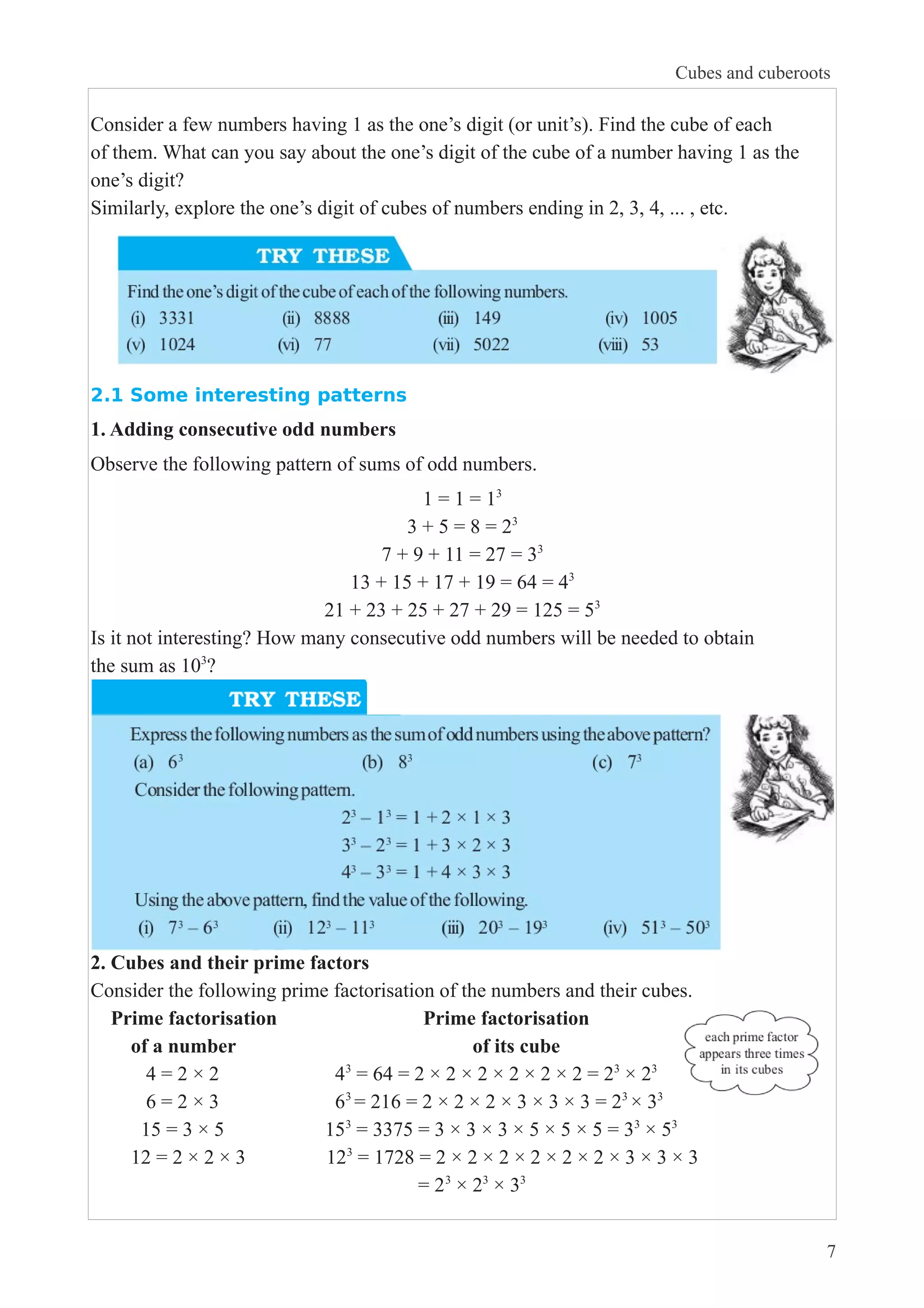 Consider a few numbers having 1 as the one’s digit (or unit’s). Find the cube of each 
of them. What can you say about the one’s digit of the cube of a number having 1 as the 
one’s digit? 
Similarly, explore the one’s digit of cubes of numbers ending in 2, 3, 4, ... , etc. 
2.1 Some interesting patterns 
1. Adding consecutive odd numbers 
Observe the following pattern of sums of odd numbers. 
1 = 1 = 13 
3 + 5 = 8 = 23 
7 + 9 + 11 = 27 = 33 
13 + 15 + 17 + 19 = 64 = 43 
21 + 23 + 25 + 27 + 29 = 125 = 53 
Is it not interesting? How many consecutive odd numbers will be needed to obtain 
the sum as 103? 
2. Cubes and their prime factors 
Consider the following prime factorisation of the numbers and their cubes. 
Prime factorisation Prime factorisation 
of a number of its cube 
4 = 2 × 2 43 = 64 = 2 × 2 × 2 × 2 × 2 × 2 = 23 × 23 
6 = 2 × 3 63 = 216 = 2 × 2 × 2 × 3 × 3 × 3 = 23 × 33 
15 = 3 × 5 153 = 3375 = 3 × 3 × 3 × 5 × 5 × 5 = 33 × 53 
12 = 2 × 2 × 3 123 = 1728 = 2 × 2 × 2 × 2 × 2 × 2 × 3 × 3 × 3 
= 23 × 23 × 33 
Cubes and cuberoots 
7 
 