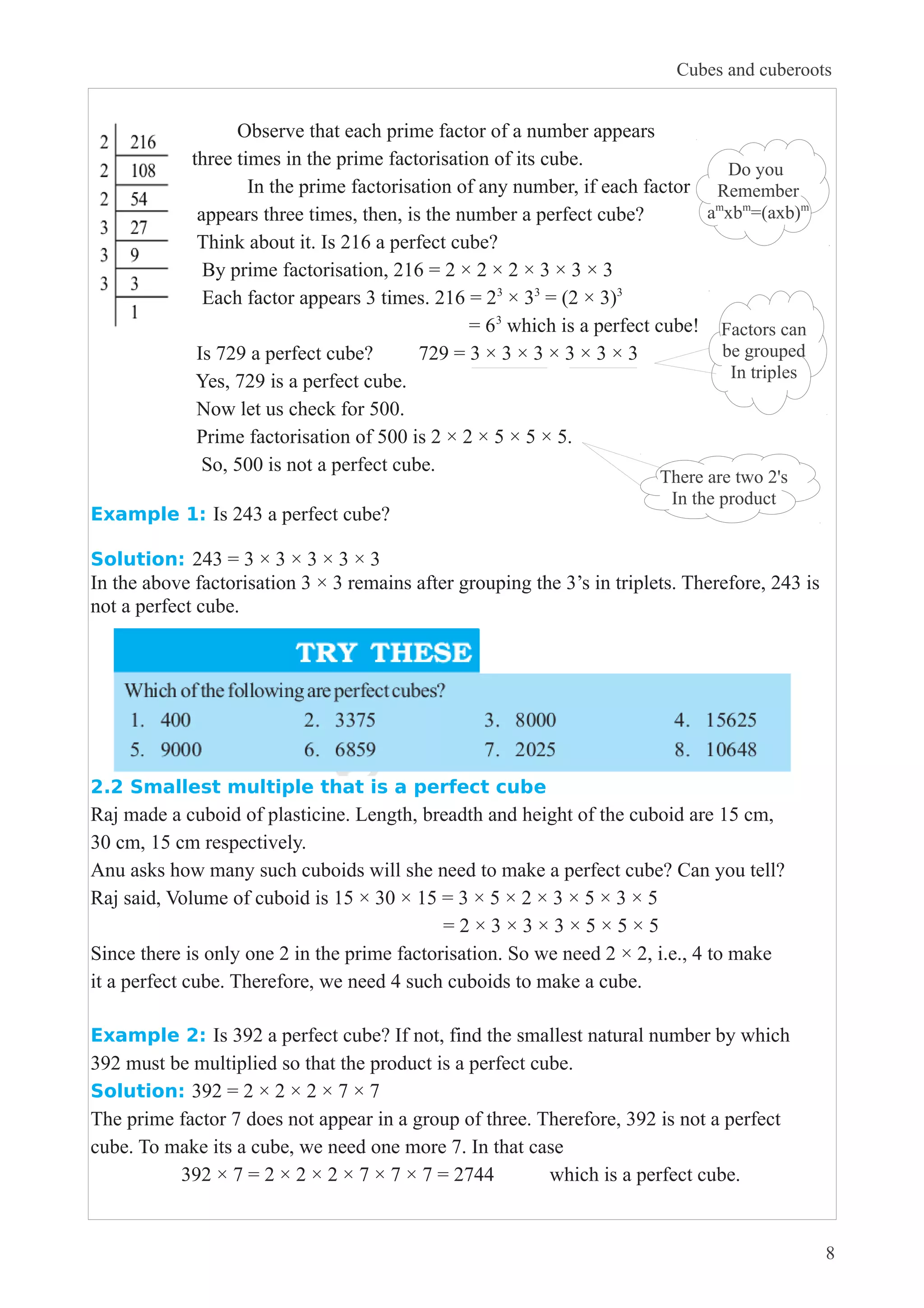 Observe that each prime factor of a number appears 
three times in the prime factorisation of its cube. 
Cubes and cuberoots 
In the prime factorisation of any number, if each factor 
appears three times, then, is the number a perfect cube? 
Think about it. Is 216 a perfect cube? 
By prime factorisation, 216 = 2 × 2 × 2 × 3 × 3 × 3 
Each factor appears 3 times. 216 = 23 × 33 = (2 × 3)3 
= 63 which is a perfect cube! 
Is 729 a perfect cube? 729 = 3 × 3 × 3 × 3 × 3 × 3 
Yes, 729 is a perfect cube. 
Now let us check for 500. 
Prime factorisation of 500 is 2 × 2 × 5 × 5 × 5. 
So, 500 is not a perfect cube. 
Do you 
Remember 
amxbm=(axb)m 
Factors can 
be grouped 
In triples 
There are two 2's 
In the product 
Example 1: Is 243 a perfect cube? 
Solution: 243 = 3 × 3 × 3 × 3 × 3 
In the above factorisation 3 × 3 remains after grouping the 3’s in triplets. Therefore, 243 is 
not a perfect cube. 
2.2 Smallest multiple that is a perfect cube 
Raj made a cuboid of plasticine. Length, breadth and height of the cuboid are 15 cm, 
30 cm, 15 cm respectively. 
Anu asks how many such cuboids will she need to make a perfect cube? Can you tell? 
Raj said, Volume of cuboid is 15 × 30 × 15 = 3 × 5 × 2 × 3 × 5 × 3 × 5 
= 2 × 3 × 3 × 3 × 5 × 5 × 5 
Since there is only one 2 in the prime factorisation. So we need 2 × 2, i.e., 4 to make 
it a perfect cube. Therefore, we need 4 such cuboids to make a cube. 
Example 2: Is 392 a perfect cube? If not, find the smallest natural number by which 
392 must be multiplied so that the product is a perfect cube. 
Solution: 392 = 2 × 2 × 2 × 7 × 7 
The prime factor 7 does not appear in a group of three. Therefore, 392 is not a perfect 
cube. To make its a cube, we need one more 7. In that case 
392 × 7 = 2 × 2 × 2 × 7 × 7 × 7 = 2744 which is a perfect cube. 
8 
 
