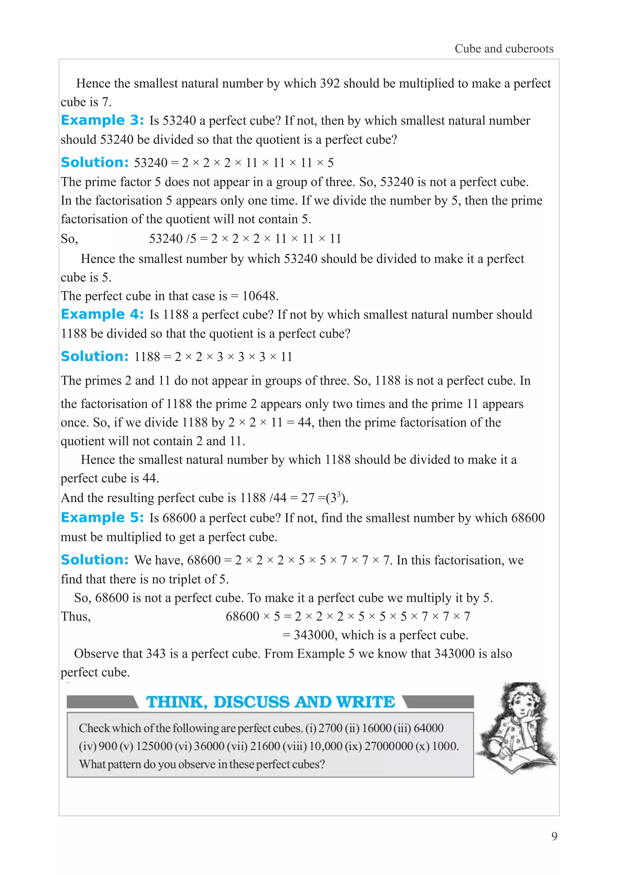 Cube and cuberoots 
Hence the smallest natural number by which 392 should be multiplied to make a perfect 
cube is 7. 
Example 3: Is 53240 a perfect cube? If not, then by which smallest natural number 
should 53240 be divided so that the quotient is a perfect cube? 
Solution: 53240 = 2 × 2 × 2 × 11 × 11 × 11 × 5 
The prime factor 5 does not appear in a group of three. So, 53240 is not a perfect cube. 
In the factorisation 5 appears only one time. If we divide the number by 5, then the prime 
factorisation of the quotient will not contain 5. 
So, 53240 /5 = 2 × 2 × 2 × 11 × 11 × 11 
Hence the smallest number by which 53240 should be divided to make it a perfect 
cube is 5. 
The perfect cube in that case is = 10648. 
Example 4: Is 1188 a perfect cube? If not by which smallest natural number should 
1188 be divided so that the quotient is a perfect cube? 
Solution: 1188 = 2 × 2 × 3 × 3 × 3 × 11 
The primes 2 and 11 do not appear in groups of three. So, 1188 is not a perfect cube. In 
the factorisation of 1188 the prime 2 appears only two times and the prime 11 appears 
once. So, if we divide 1188 by 2 × 2 × 11 = 44, then the prime factorisation of the 
quotient will not contain 2 and 11. 
Hence the smallest natural number by which 1188 should be divided to make it a 
perfect cube is 44. 
And the resulting perfect cube is 1188 /44 = 27 =(33). 
Example 5: Is 68600 a perfect cube? If not, find the smallest number by which 68600 
must be multiplied to get a perfect cube. 
Solution: We have, 68600 = 2 × 2 × 2 × 5 × 5 × 7 × 7 × 7. In this factorisation, we 
find that there is no triplet of 5. 
So, 68600 is not a perfect cube. To make it a perfect cube we multiply it by 5. 
Thus, 68600 × 5 = 2 × 2 × 2 × 5 × 5 × 5 × 7 × 7 × 7 
= 343000, which is a perfect cube. 
Observe that 343 is a perfect cube. From Example 5 we know that 343000 is also 
perfect cube. 
9 
 