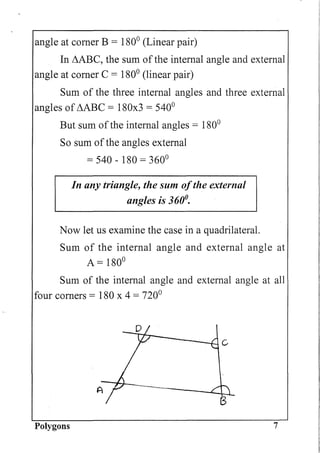 angle at comer B = 1800
(Linear pair)
In L1ABC, the sum of the internal angle and external
angle at comer C = 1800
(linear pair)
Sum of the three internal angles and three external
angles of L1ABC = 180x3 = 5400
But sum ofthe internal angles = 1800
So sum of the angles external
= 540 - 180 = 3600
In any triangle, the sum ofthe external
angles is 360°.
Now let us examine the case in a quadrilateral.
Sum of the internal angle and external angle at
A = 1800
Sum of the internal angle and external angle at all
four corners = 180 x 4 = 7200
A ------L....LJ
B
Polygons 7
 