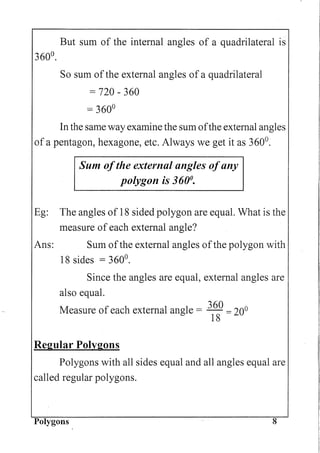 But sum of the internal angles of a quadrilateral is
360°.
So sum ofthe external angles of a quadrilateral
= 720 - 360
= 360°
In the same way examine the sum ofthe external angles
of a pentagon, hexagone, etc. Always we get it as 360°.
Sum ofthe external angles ofany
polygon is 360°.
Eg: The angles of 18 sided polygon are equal. What is the
measure of each external angle?
Ans: Sum ofthe external angles ofthe polygon with
18 sides = 360°.
Since the angles are equal, external angles are
also equal.
Measure of each external angle = 360 = 200
18
Regular Polygons
Polygons with all sides equal and all angles equal are
called regular polygons.
Polygons 8
 