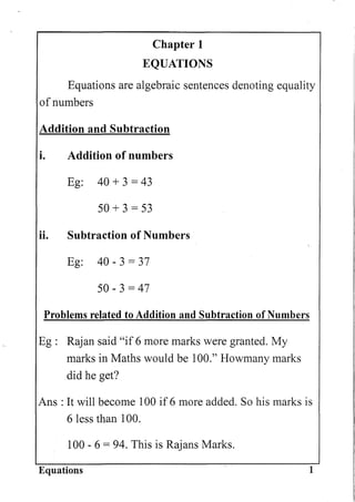Chapter 1
EQUATIONS
Equations are algebraic sentences denoting equality
of numbers
Addition and Subtraction
i. Addition of numbers
Eg: 40 + 3 = 43
50 + 3 = 53
H. Subtraction of Numbers
Eg: 40 - 3 = 37
50 - 3 = 47
Problems related to Addition and Subtraction of Numbers
Eg: Rajan said "if 6 more marks were granted. My
marks in Maths would be 100." Howmany marks
did he get?
Ans : It will become 100 if 6 more added. So his marks is
6 less than 100.
100 - 6 = 94. This is Rajans Marks.
Equations 1
 