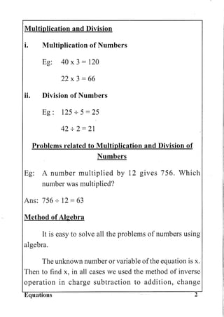 Multiplication and Division
i. Multiplication of Numbers
Eg: 40 x 3 = 120
22 x 3 = 66
ii. Division of Numbers
Eg: 125 + 5 = 25
42+2=21
Problems related to Multiplication and Division of
Numbers
Eg: A number multiplied by 12 gIves 756. Which
number was multiplied?
Ans: 756 + 12 = 63
Method of Algebra
It is easy to solve all the problems of numbers using
algebra.
The unknown number or variable ofthe equation is x.
Then to find x, in all cases we used the method of inverse
operation in charge subtraction to addition, change
Equations 2
 