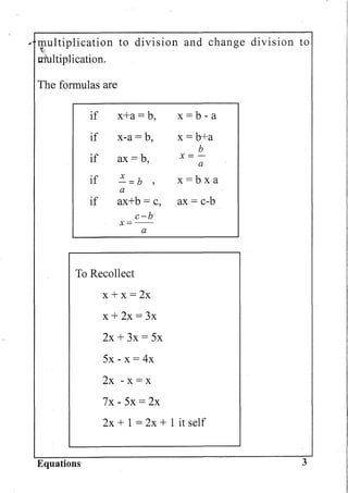 ... multiplication to division and change division to
~.
tnlltiplication.
The formulas are
if x+a= b, x =b - a
if x-a = b, x=b+a
b
if ax=b X= -, a
if ~=b , x=bxa
a
if ax+b = c, ax = c-b
c-b
x=--
a
To Recollect
x + x = 2x
x + 2x = 3x
2x + 3x = 5x
5x - x = 4x
2x - x = x
7x - 5x = 2x
2x + 1 = 2x + 1 it self
Equations 3
 