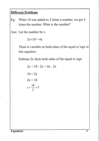 Different Problems
Eg: When 10 was added to 2 times a number, we get 4
times the number. What is the number?
Ans: Let the number be x
2x+10 = 4x
There is variable on both sides ofthe equal to. sign in
this equation.
Subtract 2x from both sides of the equal to sign
Equations
2x + 10 - 2x = 4x - 2x
10 = 2x
2x = 10
10
x=-=5
2
4
 