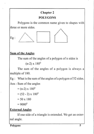 Chapter 2
POLYGONS
Polygons is the common name given to shapes with
three or more sides.
Eg:6D
Sum of the Angles
The sum ofthe angles of a polygon of n sides is
(n-2) x 1800
The sum of the angles of a polygon is always a
multiple of 180.
Eg: What is the sum ofthe angles ofa polygon of52 sides.
Ans : Sum ofthe angles
= (n-2) x 1800
= (52 - 2) x 1800
=50x180
= 90000
External Angles
If one side of a triangle is extended. We get an exter-
nal.angle.
Polygons 5
 