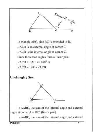Co
In triangle ABC, side BC is extended to D.
LACD is an external angle at corner C
LACB is the internal angle at corner C.
Since these two angles form a linear pair.
LACD + LACB = 1800
or
LACD = 1800
- LACB
Unchanging Sum
D
In i1ABC, the sum of the internal angle and external
angle at corner A = 1800
(linear pair).
In i1ABC, the sum of the internal angle and external
Polygons 6
 