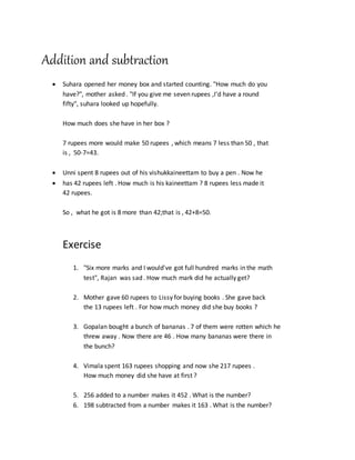 Addition and subtraction
 Suhara opened her money box and started counting. "How much do you
have?", mother asked . "If you give me seven rupees ,I'd have a round
fifty", suhara looked up hopefully.
How much does she have in her box ?
7 rupees more would make 50 rupees , which means 7 less than 50 , that
is , 50-7=43.
 Unni spent 8 rupees out of his vishukkaineettam to buy a pen . Now he
 has 42 rupees left . How much is his kaineettam ? 8 rupees less made it
42 rupees.
So , what he got is 8 more than 42;that is , 42+8=50.
Exercise
1. "Six more marks and I would've got full hundred marks in the math
test", Rajan was sad . How much mark did he actually get?
2. Mother gave 60 rupees to Lissy for buying books . She gave back
the 13 rupees left . For how much money did she buy books ?
3. Gopalan bought a bunch of bananas . 7 of them were rotten which he
threw away . Now there are 46 . How many bananas were there in
the bunch?
4. Vimala spent 163 rupees shopping and now she 217 rupees .
How much money did she have at first ?
5. 256 added to a number makes it 452 . What is the number?
6. 198 subtracted from a number makes it 163 . What is the number?
 