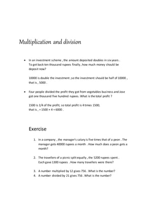 Multiplication and division
 In an investment scheme , the amount deposited doubles in six years .
To get back ten thousand rupees finally , how much money should be
deposit now?
10000 is double the investment ;so the investment should be half of 10000 ,
that is , 5000 .
 Four people divided the profit they got from vegetables business and Jose
got one thousand five hundred rupees. What is the total profit ?
1500 is 1/4 of the profit; so total profit is 4 times 1500;
that is , = 1500 × 4 = 6000 .
Exercise
1. In a company , the manager's salary is five times that of a peon . The
manager gets 40000 rupees a month . How much does a peon gets a
month?
2. The travellers of a picnic split equally , the 5200 rupees spent .
Each gave 1300 rupees . How many travellers were there?
3. A number multiplied by 12 gives 756 . What is the number?
4. A number divided by 21 gives 756 . What is the number?
 