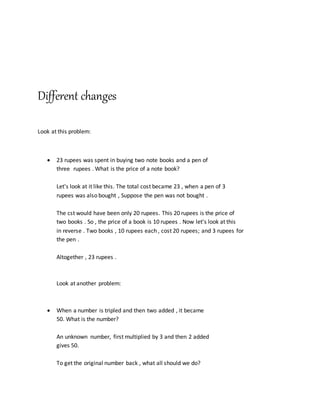 Different changes
Look at this problem:
 23 rupees was spent in buying two note books and a pen of
three rupees . What is the price of a note book?
Let's look at it like this. The total cost became 23 , when a pen of 3
rupees was also bought , Suppose the pen was not bought .
The cst would have been only 20 rupees. This 20 rupees is the price of
two books . So , the price of a book is 10 rupees . Now let's look at this
in reverse . Two books , 10 rupees each , cost 20 rupees; and 3 rupees for
the pen .
Altogether , 23 rupees .
Look at another problem:
 When a number is tripled and then two added , it became
50. What is the number?
An unknown number, first multiplied by 3 and then 2 added
gives 50.
To get the original number back , what all should we do?
 