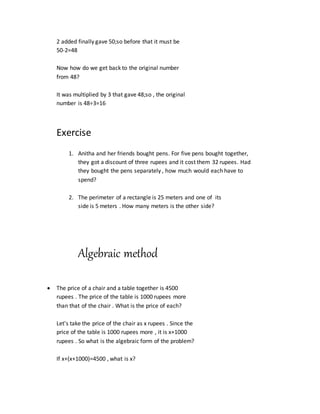 2 added finally gave 50;so before that it must be
50-2=48
Now how do we get back to the original number
from 48?
It was multiplied by 3 that gave 48;so , the original
number is 48÷3=16
Exercise
1. Anitha and her friends bought pens. For five pens bought together,
they got a discount of three rupees and it cost them 32 rupees. Had
they bought the pens separately , how much would each have to
spend?
2. The perimeter of a rectangle is 25 meters and one of its
side is 5 meters . How many meters is the other side?
Algebraic method
 The price of a chair and a table together is 4500
rupees . The price of the table is 1000 rupees more
than that of the chair . What is the price of each?
Let's take the price of the chair as x rupees . Since the
price of the table is 1000 rupees more , it is x+1000
rupees . So what is the algebraic form of the problem?
If x+(x+1000)=4500 , what is x?
 
