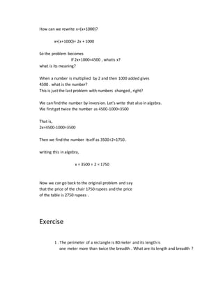 How can we rewrite x+(x+1000)?
x+(x+1000)= 2x + 1000
So the problem becomes
If 2x+1000=4500 , whatis x?
what is its meaning?
When a number is multiplied by 2 and then 1000 added gives
4500 . what is the number?
This is just the last problem with numbers changed , right?
We can find the number by inversion. Let's write that also in algebra.
We first get twice the number as 4500-1000=3500
That is,
2x=4500-1000=3500
Then we find the number itself as 3500÷2=1750 .
writing this in algebra,
x = 3500 ÷ 2 = 1750
Now we can go back to the original problem and say
that the price of the chair 1750 rupees and the price
of the table is 2750 rupees .
Exercise
1 . The perimeter of a rectangle is 80 meter and its length is
one meter more than twice the breadth . What are its length and breadth ?
 